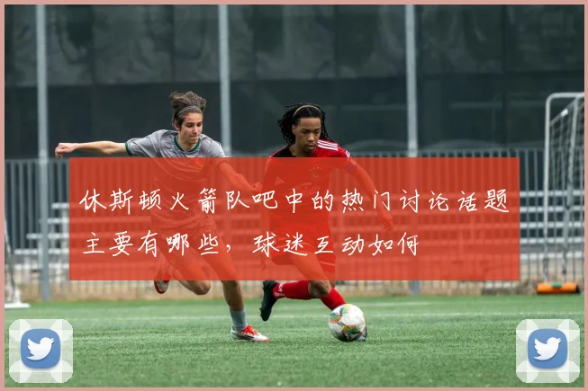 休斯顿火箭队吧中的热门讨论话题主要有哪些，球迷互动如何