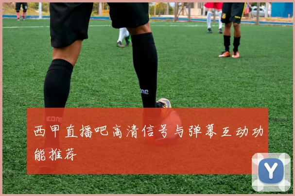 西甲直播吧高清信号与弹幕互动功能推荐